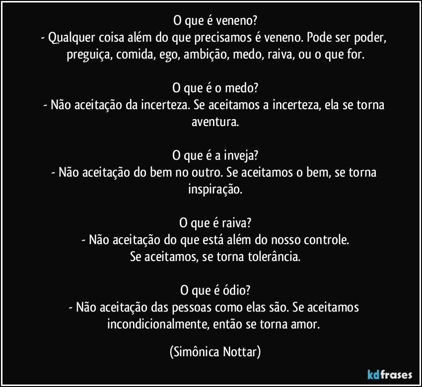 O que é veneno?
- Qualquer coisa além do que precisamos é veneno. Pode ser poder, preguiça, comida, ego, ambição, medo, raiva, ou o que for.

O que é o medo?
- Não aceitação da incerteza. Se aceitamos a incerteza, ela se torna aventura.

O que é a inveja?
- Não aceitação do bem no outro. Se aceitamos o bem, se torna inspiração.

O que é raiva?
- Não aceitação do que está além do nosso controle.
Se aceitamos, se torna tolerância.

O que é ódio?
- Não aceitação das pessoas como elas são. Se aceitamos incondicionalmente, então se torna amor. (Simônica Nottar)