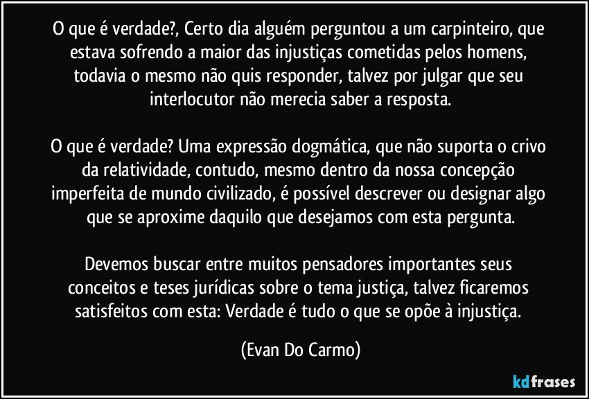 O que é verdade?, Certo dia alguém perguntou a um carpinteiro, que estava sofrendo a maior das injustiças cometidas pelos homens, todavia o mesmo não quis responder, talvez por julgar que seu interlocutor não merecia saber a resposta.

O que é verdade? Uma expressão dogmática, que não suporta o crivo da relatividade, contudo, mesmo dentro da nossa concepção imperfeita de mundo civilizado, é possível descrever ou designar algo que se aproxime daquilo que desejamos com esta pergunta.

Devemos buscar entre muitos pensadores importantes seus conceitos e teses jurídicas sobre o tema justiça, talvez ficaremos satisfeitos com esta: Verdade é tudo o que se opõe à injustiça. (Evan Do Carmo)