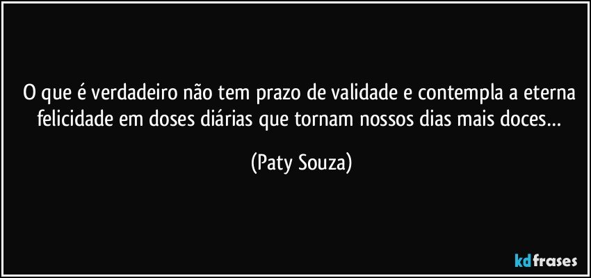 O que é verdadeiro não tem prazo de validade e contempla a eterna felicidade em doses diárias que tornam nossos dias mais doces… (Paty Souza)