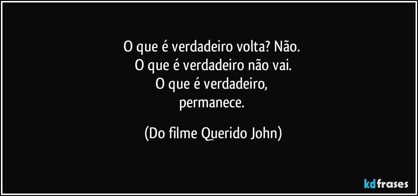 O que é verdadeiro volta? Não. 
O que é verdadeiro não vai.
O que é verdadeiro, 
permanece. (Do filme Querido John)