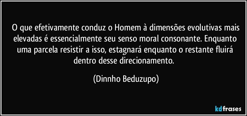 ❝O que efetivamente conduz o Homem à dimensões evolutivas mais elevadas é essencialmente seu senso moral consonante. Enquanto uma parcela resistir a isso, estagnará enquanto o restante fluirá dentro desse direcionamento.❞ (Dinnho Beduzupo)