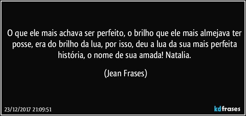 O que ele mais achava ser perfeito, o brilho que ele mais almejava ter posse, era do brilho da lua, por isso, deu a lua da sua mais perfeita história, o nome de sua amada! Natalia. (Jean Frases)