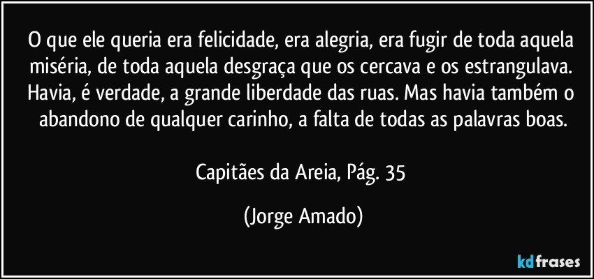 O que ele queria era felicidade, era alegria, era fugir de toda aquela miséria, de toda aquela desgraça que os cercava e os estrangulava. Havia, é verdade, a grande liberdade das ruas. Mas havia também o abandono de qualquer carinho, a falta de todas as palavras boas.

Capitães da Areia, Pág. 35 (Jorge Amado)