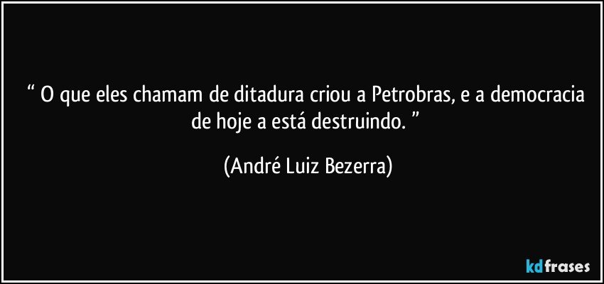 “ O que eles chamam de ditadura criou a Petrobras, e a democracia de hoje a está destruindo. ” (André Luiz Bezerra)