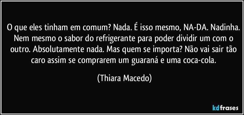 O que eles tinham em comum? Nada. É isso mesmo, NA-DA. Nadinha. Nem mesmo o sabor do refrigerante para poder dividir um com o outro. Absolutamente nada. Mas quem se importa? Não vai sair tão caro assim se comprarem um guaraná e uma coca-cola. (Thiara Macedo)