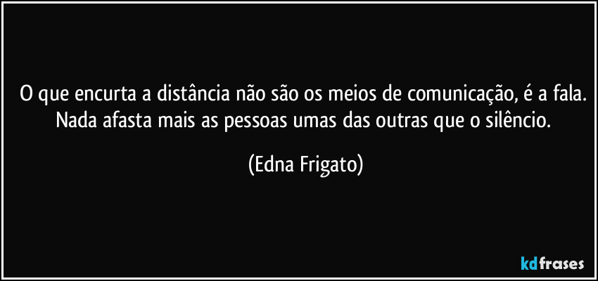 O que encurta a distância não são os meios de comunicação, é a fala. Nada afasta mais as pessoas umas das outras que o silêncio. (Edna Frigato)