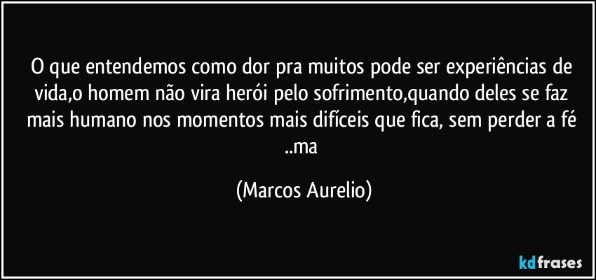 O que entendemos como dor pra muitos pode ser experiências de vida,o homem não vira herói pelo sofrimento,quando deles se faz mais humano nos momentos mais difíceis que fica, sem perder a fé ..ma (Marcos Aurelio)