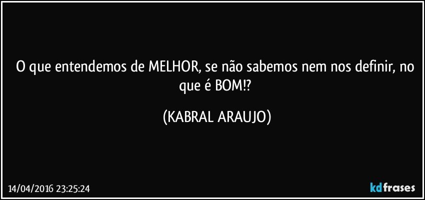 O que entendemos de MELHOR, se não sabemos nem nos definir, no que é BOM!? (KABRAL ARAUJO)