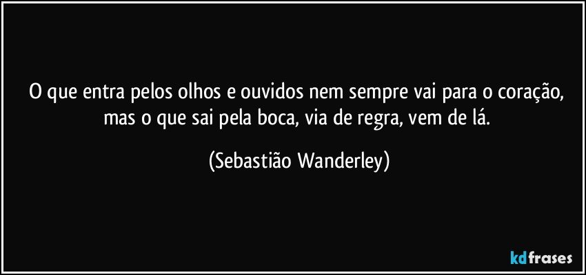 O que entra pelos olhos e ouvidos nem sempre vai para o coração, mas o que sai pela boca, via de regra, vem de lá. (Sebastião Wanderley)