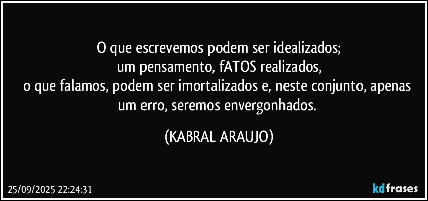 O que escrevemos podem ser idealizados;
um pensamento, fATOS realizados,
o que falamos, podem ser imortalizados e, neste conjunto, apenas um erro, seremos envergonhados. (KABRAL ARAUJO)