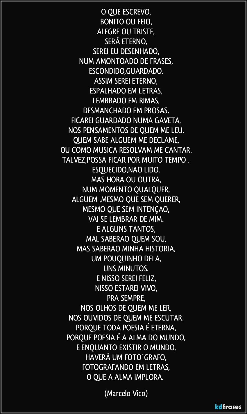 O QUE ESCREVO,
BONITO OU FEIO,
ALEGRE OU TRISTE,
SERÁ ETERNO,
SEREI EU DESENHADO,
NUM AMONTOADO DE FRASES,
ESCONDIDO,GUARDADO.
ASSIM SEREI ETERNO,
ESPALHADO EM LETRAS,
LEMBRADO EM RIMAS,
DESMANCHADO EM PROSAS.
FICAREI GUARDADO NUMA GAVETA,
NOS PENSAMENTOS DE QUEM ME LEU.
QUEM SABE ALGUEM ME DECLAME,
OU COMO MUSICA RESOLVAM ME CANTAR.
TALVEZ,POSSA FICAR POR MUITO TEMPO .
ESQUECIDO,NAO LIDO.
MAS HORA OU OUTRA,
NUM MOMENTO QUALQUER,
ALGUEM ,MESMO QUE SEM QUERER,
MESMO QUE SEM INTENÇAO,
VAI SE LEMBRAR DE MIM.
E ALGUNS TANTOS,
MAL SABERAO QUEM SOU,
MAS SABERAO MINHA HISTORIA,
UM POUQUINHO DELA,
UNS MINUTOS.
E NISSO SEREI FELIZ,
NISSO ESTAREI VIVO,
PRA SEMPRE,
NOS OLHOS DE QUEM ME LER,
NOS OUVIDOS DE QUEM ME ESCUTAR.
PORQUE TODA POESIA É ETERNA,
PORQUE POESIA É A ALMA DO MUNDO,
E ENQUANTO EXISTIR O MUNDO,
HAVERÁ UM FOTO´GRAFO,
FOTOGRAFANDO EM LETRAS,
O QUE A ALMA IMPLORA. (Marcelo Vico)