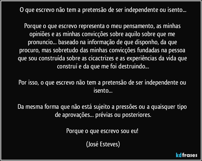 O que escrevo não tem a pretensão de ser independente ou isento...

Porque o que escrevo representa o meu pensamento, as minhas opiniões e as minhas convicções sobre aquilo sobre que me pronuncio... baseado na informação de que disponho, da que procuro, mas sobretudo das minhas convicções fundadas na pessoa que sou construída sobre as cicactrizes e as experiências da vida que construí e da que me foi destruindo...

Por isso, o que escrevo não tem a pretensão de ser independente ou isento...

Da mesma forma que não está sujeito a pressões ou a quaisquer tipo de aprovações... prévias ou posteriores.

Porque o que escrevo sou eu! (José Esteves)