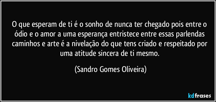 O que esperam de ti é o sonho de nunca ter chegado pois entre o ódio e o amor a uma esperança entristece entre essas parlendas caminhos e arte é a nivelação do que tens criado e respeitado por uma atitude sincera de ti mesmo. (Sandro Gomes Oliveira)