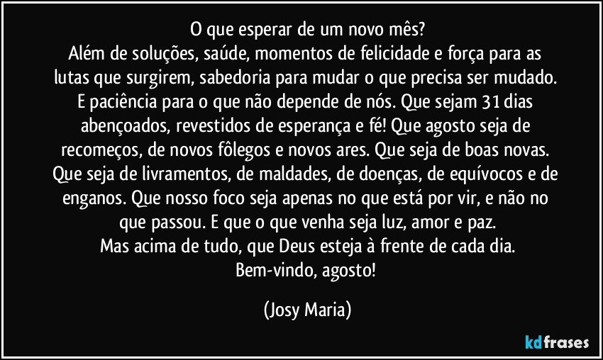 O que esperar de um novo mês?
Além de soluções, saúde, momentos de felicidade e força para as lutas que surgirem, sabedoria para mudar o que precisa ser mudado. E paciência para o que não depende de nós.  Que sejam 31 dias abençoados, revestidos de esperança e fé! Que agosto seja de recomeços, de novos fôlegos e novos ares. Que seja de boas novas.  Que seja de livramentos, de maldades, de doenças, de equívocos e de enganos. Que nosso foco seja apenas no que está por vir, e não no que passou. E que o que venha seja luz, amor e paz.
Mas acima de tudo, que Deus esteja à frente de cada dia.
Bem-vindo, agosto! (Josy Maria)