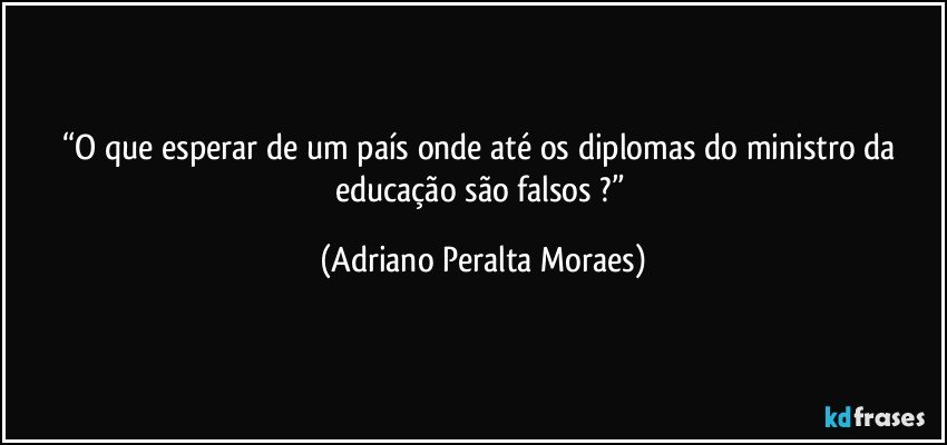 “O que esperar de um país onde até os diplomas do ministro da educação são falsos ?” (Adriano Peralta Moraes)