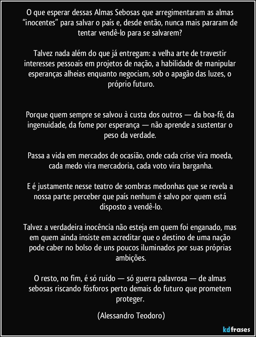 O que esperar dessas Almas Sebosas que arregimentaram as almas “inocentes” para salvar o país e, desde então, nunca mais pararam de tentar vendê-lo para se salvarem?
Talvez nada além do que já entregam: a velha arte de travestir interesses pessoais em projetos de nação, a habilidade de manipular esperanças alheias enquanto negociam, sob o apagão das luzes, o próprio futuro.
Porque quem sempre se salvou à custa dos outros — da boa-fé, da ingenuidade, da fome por esperança — não aprende a sustentar o peso da verdade.
Passa a vida em mercados de ocasião, onde cada crise vira moeda, cada medo vira mercadoria, cada voto vira barganha.
E é justamente nesse teatro de sombras medonhas que se revela a nossa parte: perceber que país nenhum é salvo por quem está disposto a vendê-lo.
Talvez a verdadeira inocência não esteja em quem foi enganado, mas em quem ainda insiste em acreditar que o destino de uma nação pode caber no bolso de uns poucos iluminados por suas próprias ambições.
O resto, no fim, é só ruído — só guerra palavrosa — de almas sebosas riscando fósforos perto demais do futuro que prometem proteger. (Alessandro Teodoro)