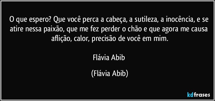 O que espero? Que você perca a cabeça, a sutileza, a inocência, e se atire nessa paixão, que me fez perder o chão e que agora me causa aflição, calor, precisão de você em mim.

Flávia Abib (Flávia Abib)