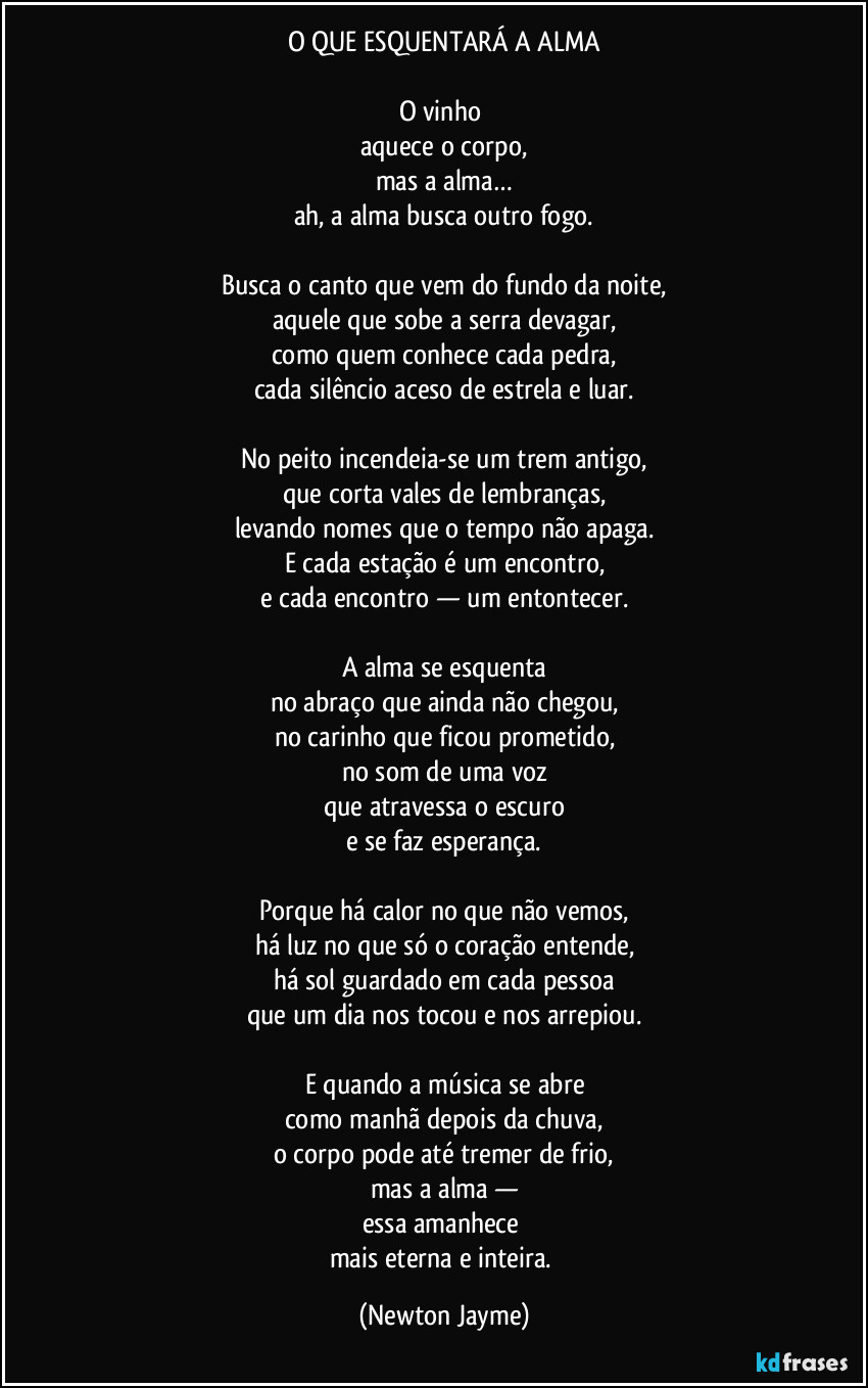 O QUE ESQUENTARÁ A ALMA

O vinho 
aquece o corpo,
mas a alma…
ah, a alma busca outro fogo.

Busca o canto que vem do fundo da noite,
aquele que sobe a serra devagar,
como quem conhece cada pedra,
cada silêncio aceso de estrela e luar.

No peito incendeia-se um trem antigo,
que corta vales de lembranças,
levando nomes que o tempo não apaga.
E cada estação é um encontro,
e cada encontro — um entontecer.

A alma se esquenta
no abraço que ainda não chegou,
no carinho que ficou prometido,
no som de uma voz
que atravessa o escuro
e se faz esperança.

Porque há calor no que não vemos,
há luz no que só o coração entende,
há sol guardado em cada pessoa
que um dia nos tocou e nos arrepiou.

E quando a música se abre
como manhã depois da chuva,
o corpo pode até tremer de frio,
mas a alma —
essa amanhece 
mais eterna e inteira. (Newton Jayme)