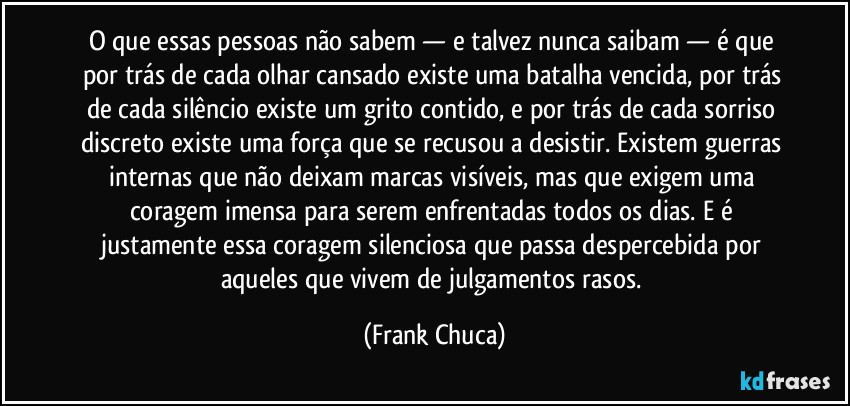 O que essas pessoas não sabem — e talvez nunca saibam — é que por trás de cada olhar cansado existe uma batalha vencida, por trás de cada silêncio existe um grito contido, e por trás de cada sorriso discreto existe uma força que se recusou a desistir. Existem guerras internas que não deixam marcas visíveis, mas que exigem uma coragem imensa para serem enfrentadas todos os dias. E é justamente essa coragem silenciosa que passa despercebida por aqueles que vivem de julgamentos rasos. (Frank Chuca)