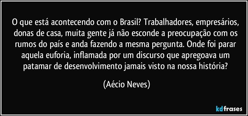 O que está acontecendo com o Brasil? Trabalhadores, empresários, donas de casa, muita gente já não esconde a preocupação com os rumos do país e anda fazendo a mesma pergunta. Onde foi parar aquela euforia, inflamada por um discurso que apregoava um patamar de desenvolvimento jamais visto na nossa história? (Aécio Neves)