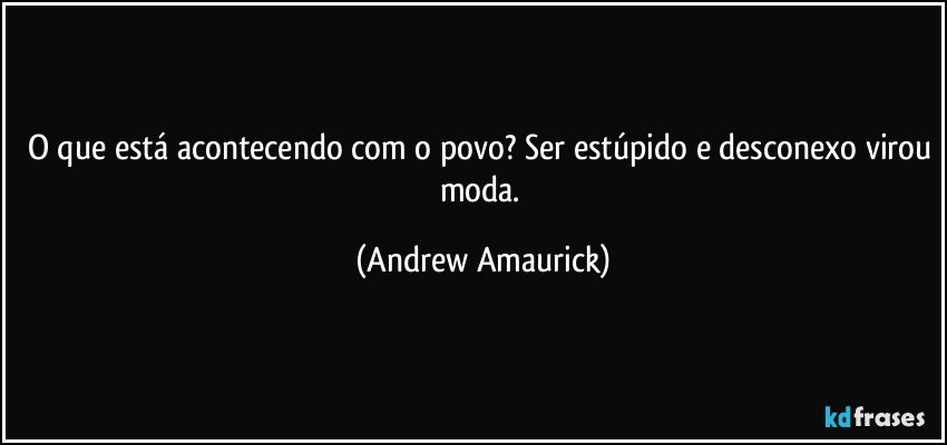 O que está acontecendo com o povo? Ser estúpido e desconexo virou moda. (Andrew Amaurick)