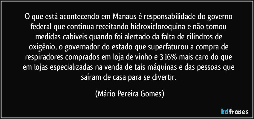 O que está acontecendo em Manaus é responsabilidade do governo federal que continua receitando hidroxicloroquina e não tomou medidas cabíveis quando foi alertado da falta de cilindros de oxigênio, o governador do estado que superfaturou a compra de respiradores comprados em loja de vinho e 316% mais caro do que em lojas especializadas na venda de tais máquinas e das pessoas que saíram de casa para se divertir. (Mário Pereira Gomes)