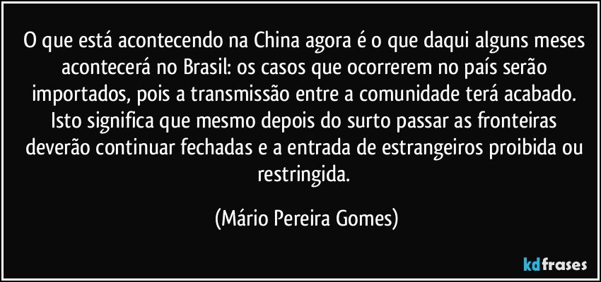 O que está acontecendo na China agora é o que daqui alguns meses acontecerá no Brasil: os casos que ocorrerem no país serão importados, pois a transmissão entre a comunidade terá acabado. Isto significa que mesmo depois do surto passar as fronteiras deverão continuar fechadas e a entrada de estrangeiros proibida ou restringida. (Mário Pereira Gomes)