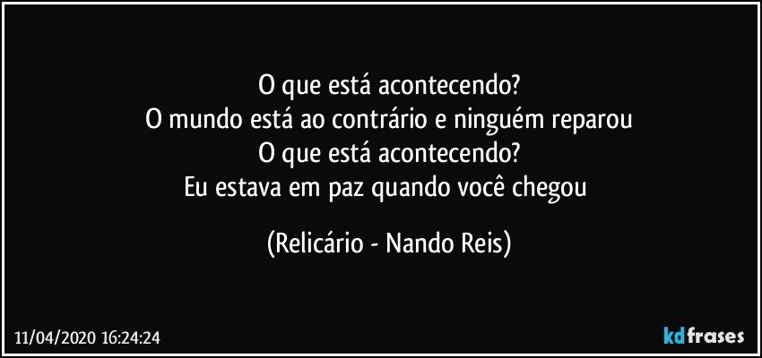 O que está acontecendo?
O mundo está ao contrário e ninguém reparou
O que está acontecendo?
Eu estava em paz quando você chegou (Relicário - Nando Reis)