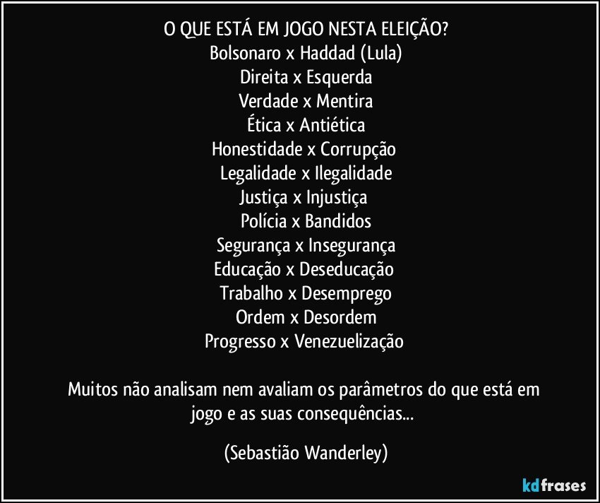 O QUE ESTÁ EM JOGO NESTA ELEIÇÃO?
Bolsonaro x Haddad (Lula)
Direita x Esquerda
Verdade x Mentira
Ética x Antiética
Honestidade x Corrupção 
Legalidade x Ilegalidade
Justiça x Injustiça 
Polícia x Bandidos
Segurança x Insegurança
Educação x Deseducação 
Trabalho x Desemprego
Ordem x Desordem
Progresso x Venezuelização 

Muitos não analisam nem avaliam os parâmetros do que está em jogo e as suas consequências... (Sebastião Wanderley)