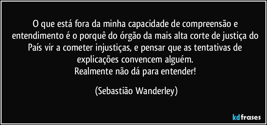 O que está fora da minha capacidade de compreensão e entendimento é o porquê do órgão da mais alta corte de justiça do País vir a cometer injustiças, e pensar que as tentativas de explicações convencem alguém. 
Realmente não dá para entender! (Sebastião Wanderley)
