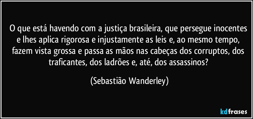 O que está havendo com a justiça brasileira, que persegue inocentes e lhes aplica rigorosa e injustamente as leis e, ao mesmo tempo, fazem vista grossa e passa as mãos nas cabeças dos corruptos, dos traficantes, dos ladrões e, até, dos assassinos? (Sebastião Wanderley)