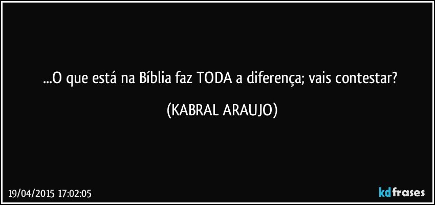 ...O que está na Bíblia faz TODA a diferença; vais contestar? (KABRAL ARAUJO)