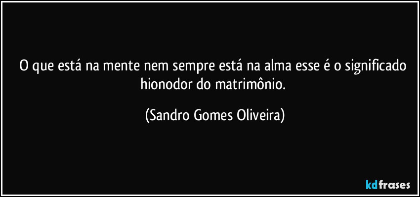 O que está na mente nem sempre está na alma esse é o significado hionodor do matrimônio. (Sandro Gomes Oliveira)