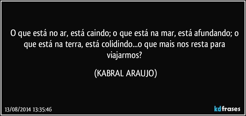 O que está no ar, está caindo; o que está na mar, está afundando; o que está na terra, está colidindo...o que mais nos resta para viajarmos? (KABRAL ARAUJO)