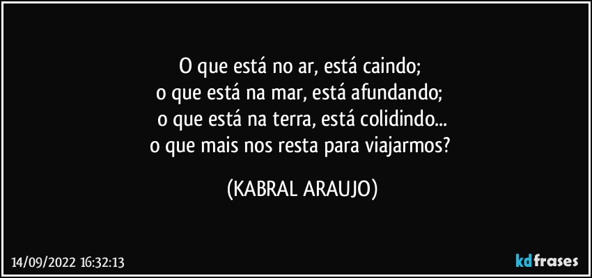 O que está no ar, está caindo; 
o que está na mar, está afundando; 
o que está na terra, está colidindo...
o que mais nos resta para viajarmos? (KABRAL ARAUJO)