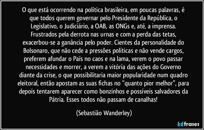 O que está ocorrendo na política brasileira, em poucas palavras, é que todos querem governar pelo Presidente da República, o Legislativo, o Judiciário, a OAB, as ONGs e, até, a imprensa. Frustrados pela derrota nas urnas e com a perda das tetas, exacerbou-se a ganância pelo poder. Cientes da personalidade do Bolsonaro, que não cede a pressões políticas e não vende cargos, preferem afundar o País no caos e na lama, verem o povo passar necessidades e morrer, a verem a vitória das ações do Governo diante da crise, o que possibilitaria maior popularidade num quadro eleitoral, então apostam as suas fichas no “quanto pior melhor”, para depois tentarem aparecer como bonzinhos e possíveis salvadores da Pátria. Esses todos não passam de canalhas! (Sebastião Wanderley)