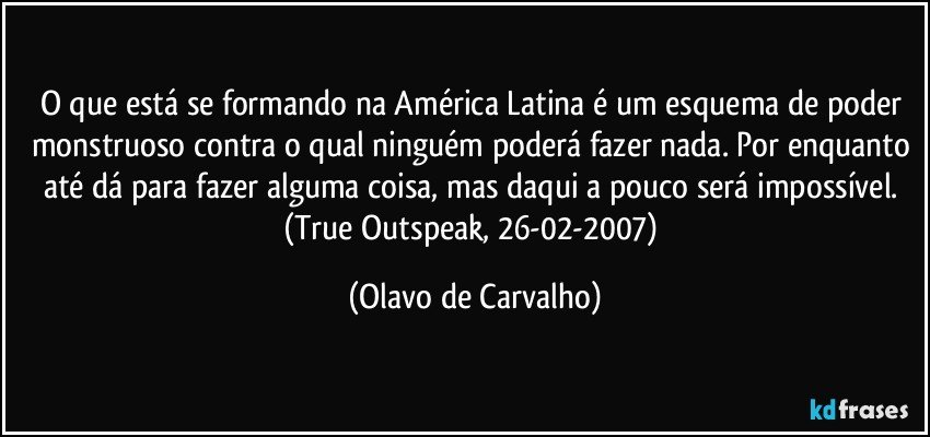 O que está se formando na América Latina é um esquema de poder monstruoso contra o qual ninguém poderá fazer nada. Por enquanto até dá para fazer alguma coisa, mas daqui a pouco será impossível. (True Outspeak, 26-02-2007) (Olavo de Carvalho)