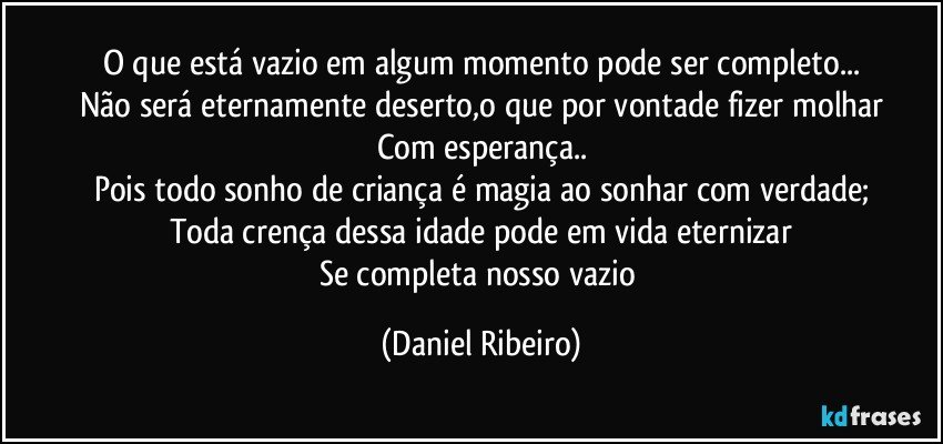 O que está vazio em algum momento pode ser completo...
Não será eternamente deserto,o que por vontade fizer molhar
Com esperança..
Pois todo sonho de criança é magia ao sonhar com verdade;
Toda crença dessa idade pode em vida eternizar
Se completa nosso vazio (Daniel Ribeiro)