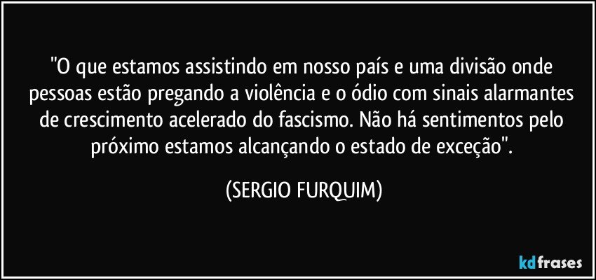 "O que estamos assistindo em nosso país e uma divisão onde pessoas estão pregando a violência  e  o ódio  com sinais alarmantes de crescimento acelerado do fascismo. Não há sentimentos pelo próximo estamos alcançando o estado de exceção". (SERGIO FURQUIM)