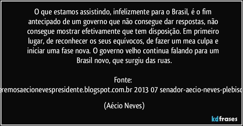 O que estamos assistindo, infelizmente para o Brasil, é o fim antecipado de um governo que não consegue dar respostas, não consegue mostrar efetivamente que tem disposição. Em primeiro lugar, de reconhecer os seus equívocos, de fazer um mea culpa e iniciar uma fase nova. O governo velho continua falando para um Brasil novo, que surgiu das ruas.

Fonte: http://www.queremosaecionevespresidente.blogspot.com.br/2013/07/senador-aecio-neves-plebiscito-nasceu.html (Aécio Neves)