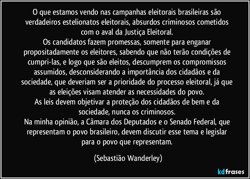 O que estamos vendo nas campanhas eleitorais brasileiras são verdadeiros estelionatos eleitorais, absurdos criminosos cometidos com o aval da Justiça Eleitoral. 
Os candidatos fazem promessas, somente para enganar propositadamente os eleitores, sabendo que não terão condições de cumpri-las, e logo que são eleitos, descumprem os compromissos assumidos, desconsiderando a importância dos cidadãos e da sociedade, que deveriam ser a prioridade do processo eleitoral, já que as eleições visam atender as necessidades do povo. 
As leis devem objetivar a proteção dos cidadãos de bem e da sociedade, nunca os criminosos. 
Na minha opinião, a Câmara dos Deputados e o Senado Federal, que representam o povo brasileiro, devem discutir esse tema e legislar para o povo que representam. (Sebastião Wanderley)