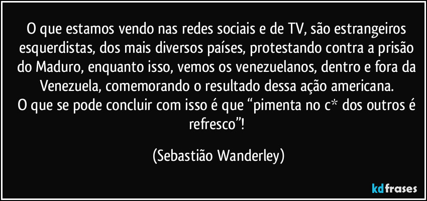 O que estamos vendo nas redes sociais e de TV, são estrangeiros esquerdistas, dos mais diversos países, protestando contra a prisão do Maduro, enquanto isso, vemos os venezuelanos, dentro e fora da Venezuela, comemorando o resultado dessa ação americana.
O que se pode concluir com isso é que “pimenta no c* dos outros é refresco”! (Sebastião Wanderley)