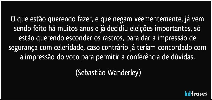 O que estão querendo fazer, e que negam veementemente, já vem sendo feito há muitos anos e já decidiu eleições importantes, só estão querendo esconder os rastros, para dar a impressão de segurança com celeridade, caso contrário já teriam concordado com a impressão do voto para permitir a conferência de dúvidas. (Sebastião Wanderley)