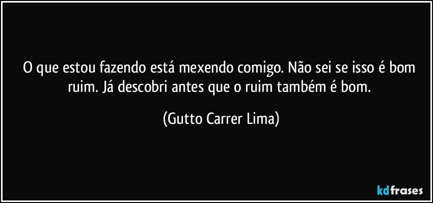 O que estou fazendo está mexendo comigo. Não sei se isso é bom ruim. Já descobri antes que o ruim também é bom. (Gutto Carrer Lima)