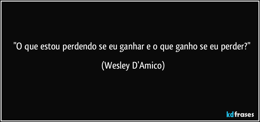 "O que estou perdendo se eu ganhar e o que ganho se eu perder?" (Wesley D'Amico)