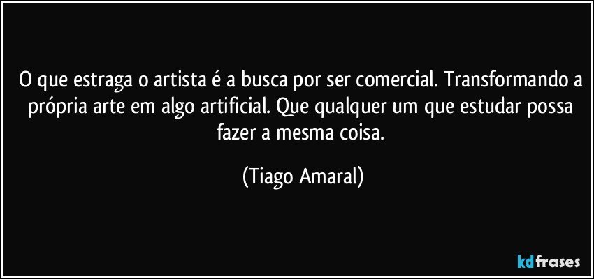 O que estraga o artista é a busca por ser comercial. Transformando a própria arte em algo artificial. Que qualquer um que estudar possa fazer a mesma coisa. (Tiago Amaral)