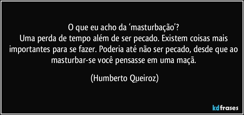 O que eu acho da ‘masturbação’? 
Uma perda de tempo além de ser pecado. Existem coisas mais importantes para se fazer. Poderia até não ser pecado, desde que ao masturbar-se você pensasse em uma maçã. (Humberto Queiroz)