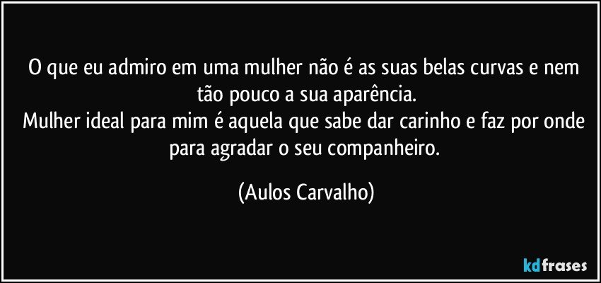 O que eu admiro em uma mulher não é as suas belas curvas e nem tão pouco a sua aparência.
Mulher ideal para mim é aquela que sabe dar carinho e faz por onde para agradar o seu companheiro. (Aulos Carvalho)