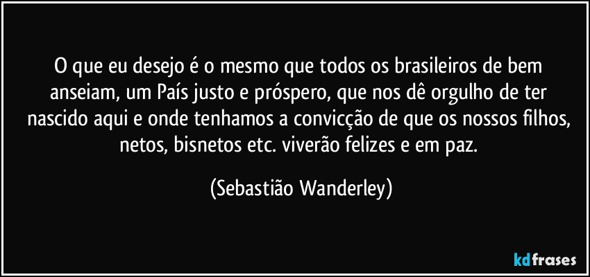 O que eu desejo é o mesmo que todos os brasileiros de bem anseiam, um País justo e próspero, que nos dê orgulho de ter nascido aqui e onde tenhamos a convicção de que os nossos filhos, netos, bisnetos etc. viverão felizes e em paz. (Sebastião Wanderley)