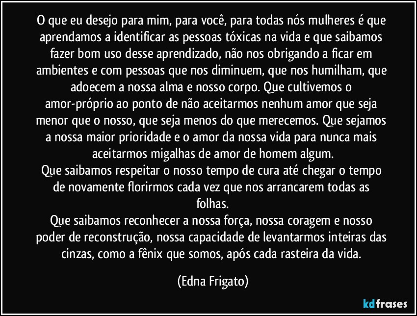 O que eu desejo para mim, para você, para todas nós mulheres é que aprendamos a identificar as pessoas tóxicas na vida e que saibamos fazer bom uso desse aprendizado, não nos obrigando a  ficar em ambientes e com pessoas que nos diminuem, que nos humilham, que adoecem a nossa alma e nosso corpo. Que cultivemos o amor-próprio ao ponto de não aceitarmos nenhum amor que seja menor que o nosso, que seja menos do que merecemos. Que sejamos a nossa maior prioridade e o amor da nossa vida para nunca mais aceitarmos migalhas de amor de homem algum.
Que saibamos respeitar o nosso tempo de cura até chegar o tempo de novamente florirmos cada vez que nos arrancarem todas as folhas.
Que saibamos reconhecer a nossa força, nossa coragem e nosso poder de reconstrução, nossa capacidade de levantarmos inteiras das cinzas, como a fênix que somos, após cada rasteira da vida. (Edna Frigato)